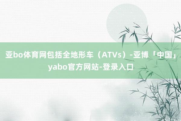 亚bo体育网包括全地形车（ATVs）-亚博「中国」yabo官方网站-登录入口