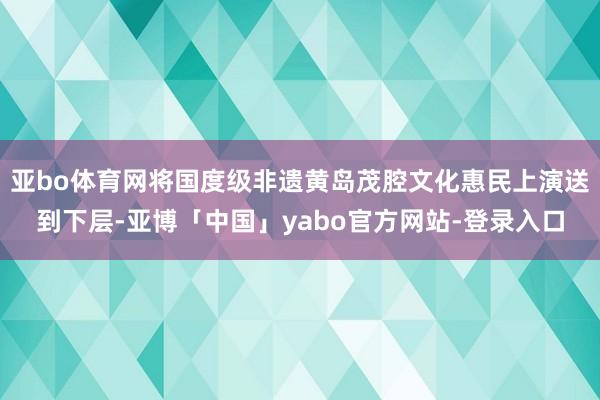 亚bo体育网将国度级非遗黄岛茂腔文化惠民上演送到下层-亚博「中国」yabo官方网站-登录入口