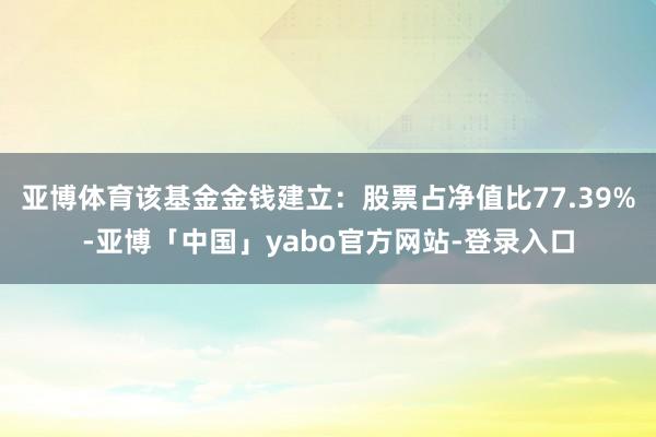 亚博体育该基金金钱建立：股票占净值比77.39%-亚博「中国」yabo官方网站-登录入口