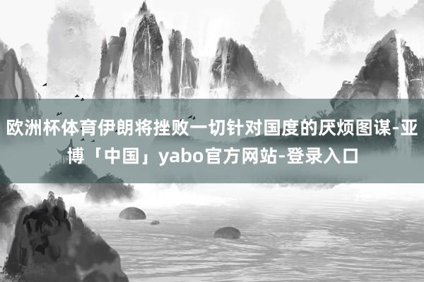 欧洲杯体育伊朗将挫败一切针对国度的厌烦图谋-亚博「中国」yabo官方网站-登录入口
