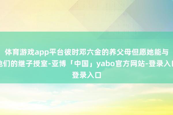 体育游戏app平台彼时邓六金的养父母但愿她能与他们的继子授室-亚博「中国」yabo官方网站-登录入口