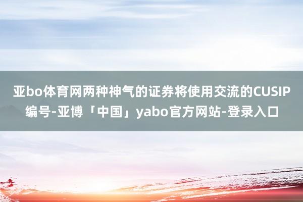 亚bo体育网两种神气的证券将使用交流的CUSIP编号-亚博「中国」yabo官方网站-登录入口