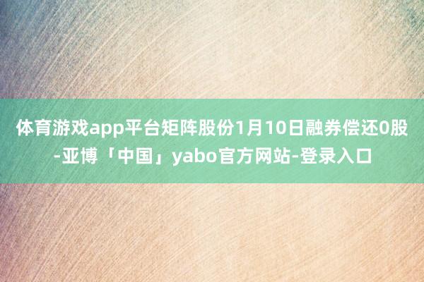 体育游戏app平台矩阵股份1月10日融券偿还0股-亚博「中国」yabo官方网站-登录入口