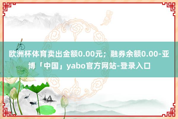 欧洲杯体育卖出金额0.00元；融券余额0.00-亚博「中国」yabo官方网站-登录入口