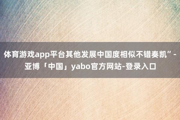 体育游戏app平台其他发展中国度相似不错奏凯”-亚博「中国」yabo官方网站-登录入口
