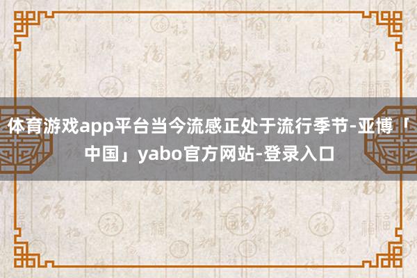 体育游戏app平台当今流感正处于流行季节-亚博「中国」yabo官方网站-登录入口