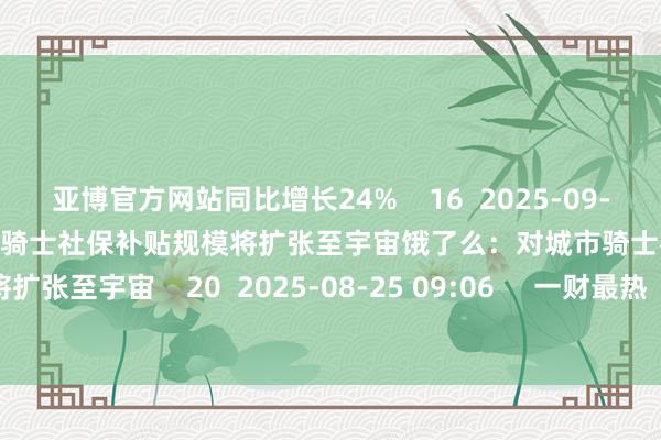 亚博官方网站同比增长24%    16  2025-09-02 17:12     饿了么：对城市骑士社保补贴规模将扩张至宇宙饿了么：对城市骑士社保补贴规模将扩张至宇宙    20  2025-08-25 09:06     一财最热      点击关闭-亚博「中国」yabo官方网站-登录入口