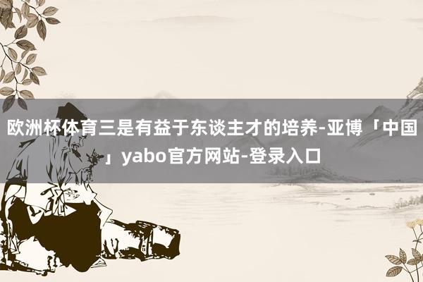 欧洲杯体育三是有益于东谈主才的培养-亚博「中国」yabo官方网站-登录入口