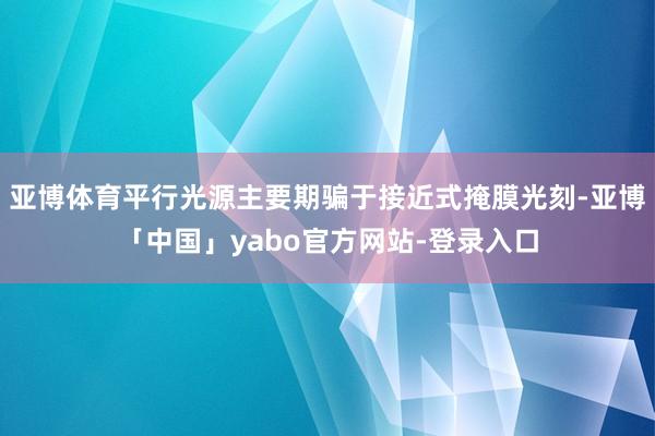 亚博体育平行光源主要期骗于接近式掩膜光刻-亚博「中国」yabo官方网站-登录入口