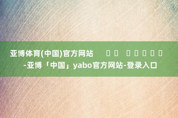 亚博体育(中国)官方网站      		  					  -亚博「中国」yabo官方网站-登录入口