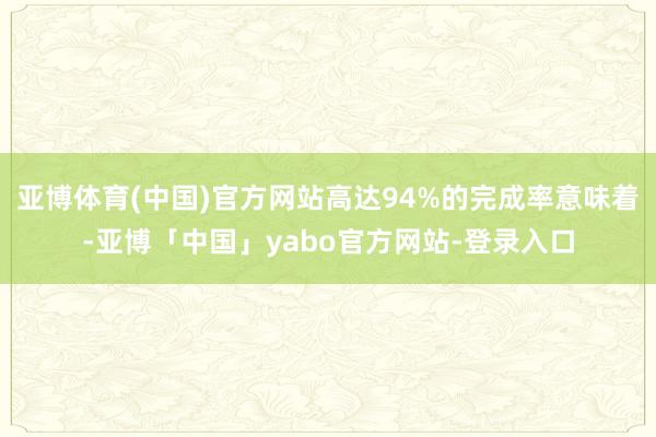 亚博体育(中国)官方网站高达94%的完成率意味着-亚博「中国」yabo官方网站-登录入口