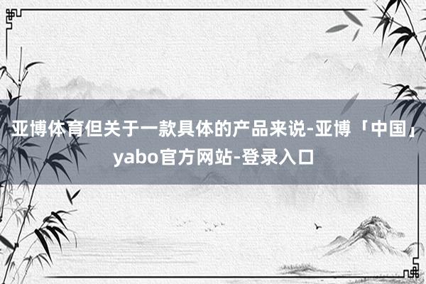 亚博体育但关于一款具体的产品来说-亚博「中国」yabo官方网站-登录入口