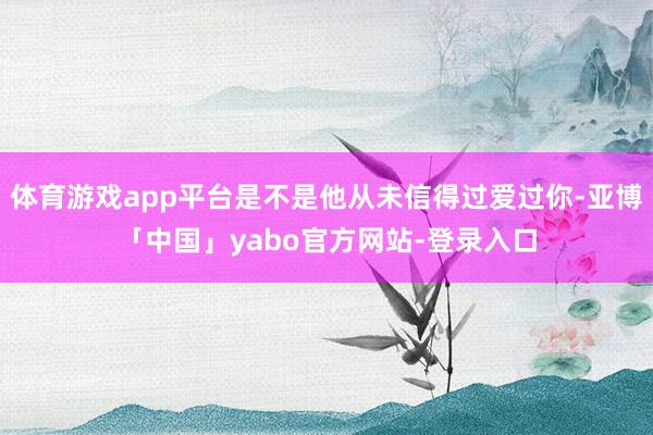 体育游戏app平台是不是他从未信得过爱过你-亚博「中国」yabo官方网站-登录入口