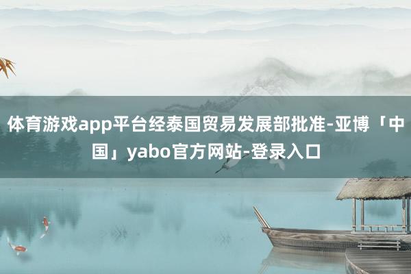 体育游戏app平台经泰国贸易发展部批准-亚博「中国」yabo官方网站-登录入口