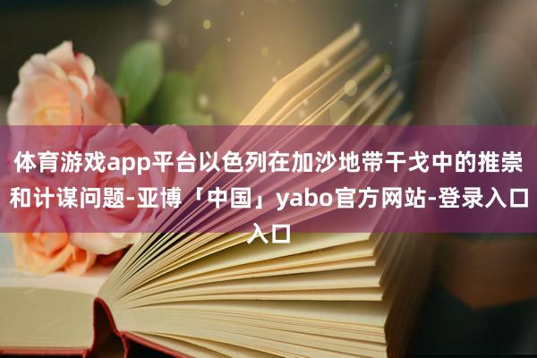 体育游戏app平台以色列在加沙地带干戈中的推崇和计谋问题-亚博「中国」yabo官方网站-登录入口