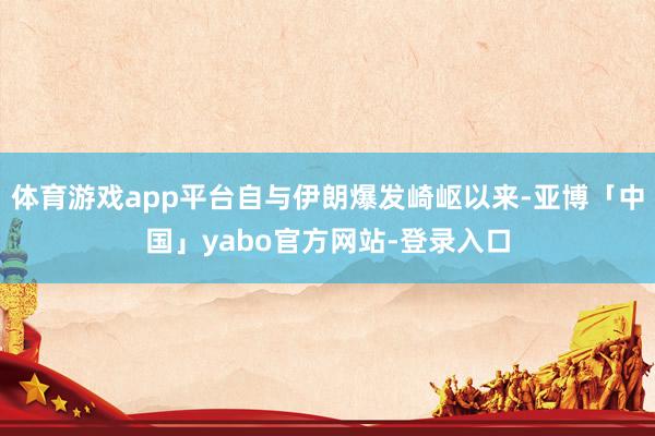 体育游戏app平台自与伊朗爆发崎岖以来-亚博「中国」yabo官方网站-登录入口