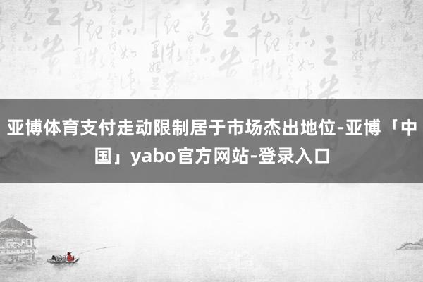 亚博体育支付走动限制居于市场杰出地位-亚博「中国」yabo官方网站-登录入口