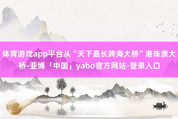 体育游戏app平台从“天下最长跨海大桥”港珠澳大桥-亚博「中国」yabo官方网站-登录入口