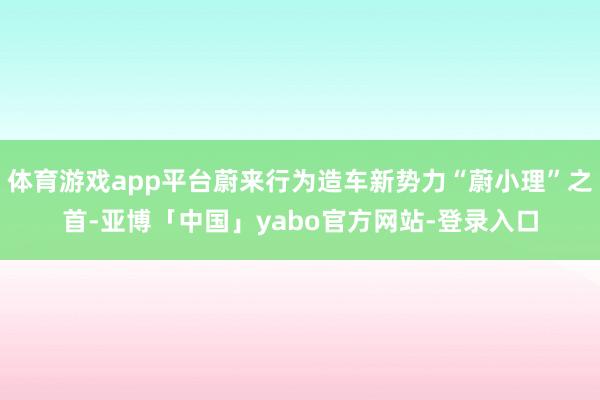 体育游戏app平台蔚来行为造车新势力“蔚小理”之首-亚博「中国」yabo官方网站-登录入口