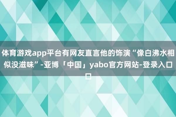 体育游戏app平台有网友直言他的饰演“像白沸水相似没滋味”-亚博「中国」yabo官方网站-登录入口