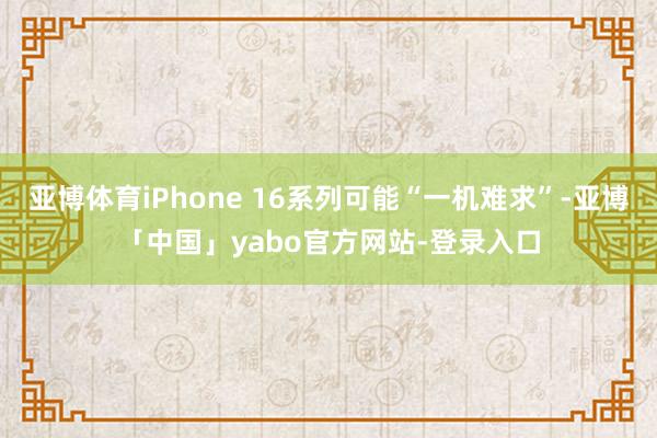 亚博体育iPhone 16系列可能“一机难求”-亚博「中国」yabo官方网站-登录入口