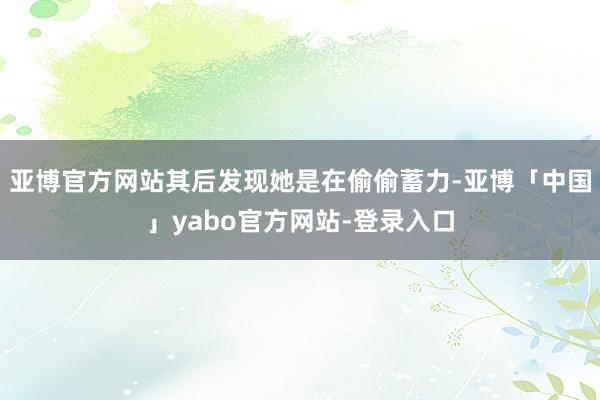 亚博官方网站其后发现她是在偷偷蓄力-亚博「中国」yabo官方网站-登录入口