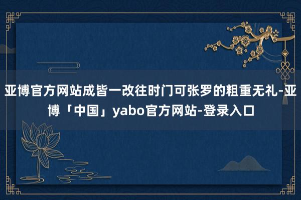 亚博官方网站成皆一改往时门可张罗的粗重无礼-亚博「中国」yabo官方网站-登录入口