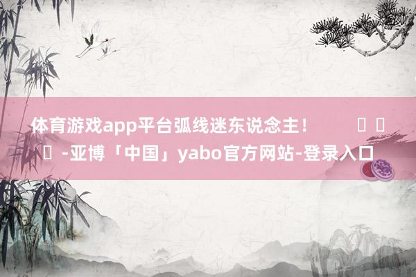 体育游戏app平台弧线迷东说念主！        			-亚博「中国」yabo官方网站-登录入口