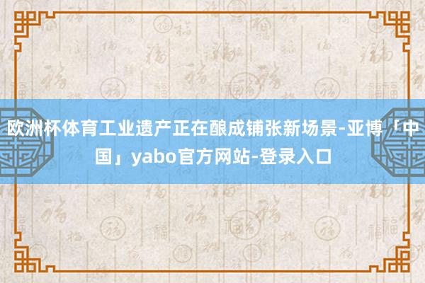 欧洲杯体育工业遗产正在酿成铺张新场景-亚博「中国」yabo官方网站-登录入口