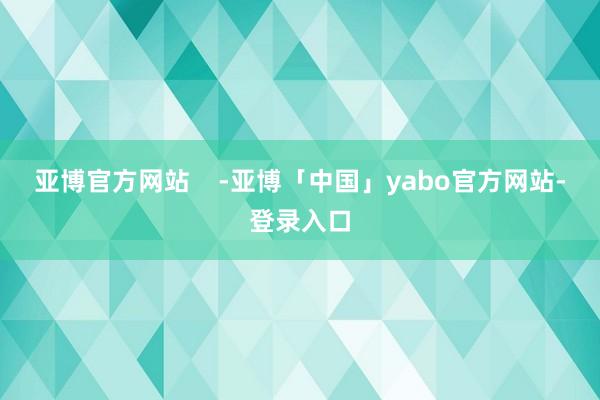 亚博官方网站    -亚博「中国」yabo官方网站-登录入口