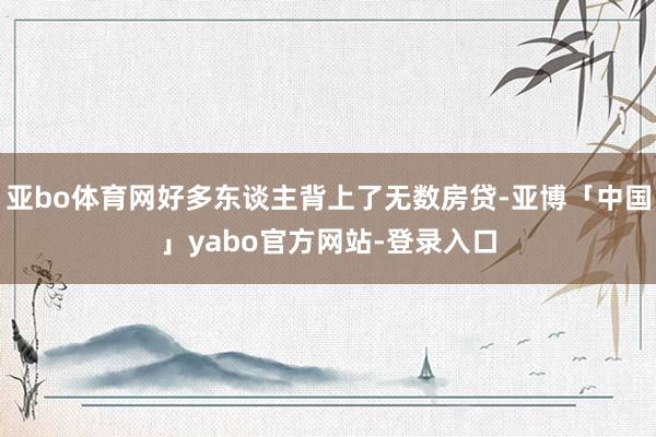 亚bo体育网好多东谈主背上了无数房贷-亚博「中国」yabo官方网站-登录入口