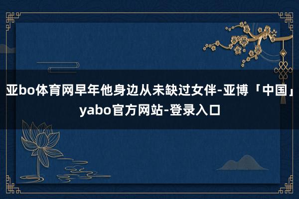 亚bo体育网早年他身边从未缺过女伴-亚博「中国」yabo官方网站-登录入口