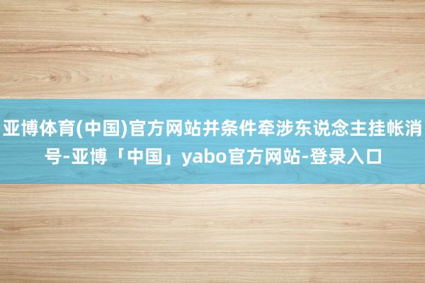 亚博体育(中国)官方网站并条件牵涉东说念主挂帐消号-亚博「中国」yabo官方网站-登录入口