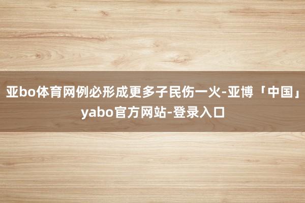 亚bo体育网例必形成更多子民伤一火-亚博「中国」yabo官方网站-登录入口