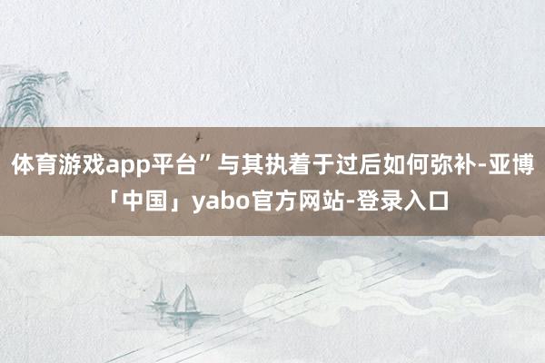 体育游戏app平台”与其执着于过后如何弥补-亚博「中国」yabo官方网站-登录入口