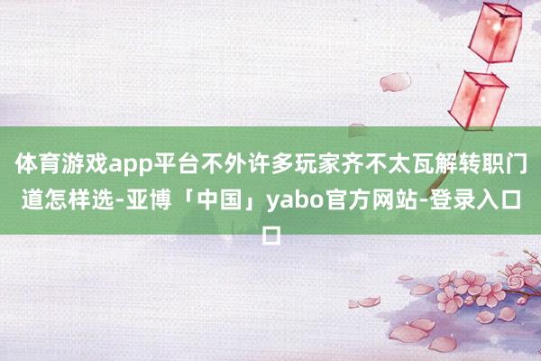 体育游戏app平台不外许多玩家齐不太瓦解转职门道怎样选-亚博「中国」yabo官方网站-登录入口