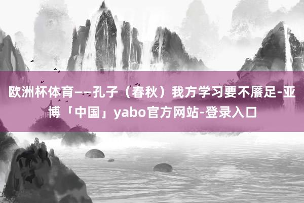 欧洲杯体育——孔子（春秋）我方学习要不餍足-亚博「中国」yabo官方网站-登录入口