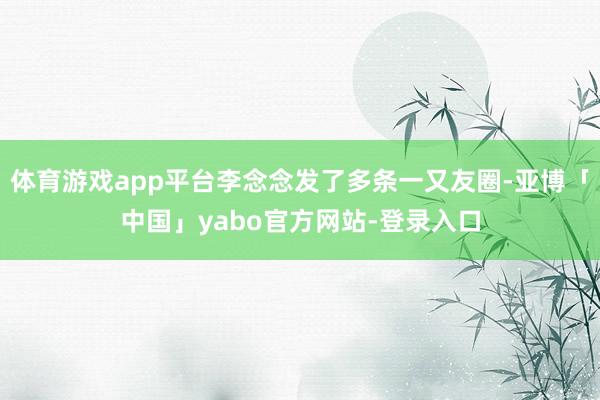 体育游戏app平台李念念发了多条一又友圈-亚博「中国」yabo官方网站-登录入口