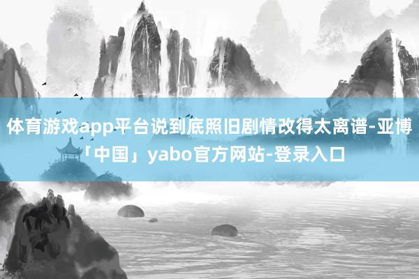 体育游戏app平台说到底照旧剧情改得太离谱-亚博「中国」yabo官方网站-登录入口