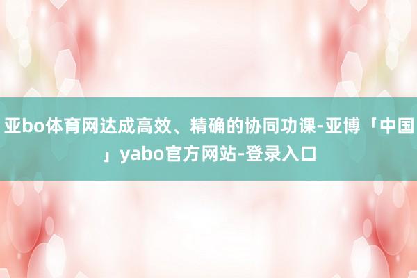 亚bo体育网达成高效、精确的协同功课-亚博「中国」yabo官方网站-登录入口