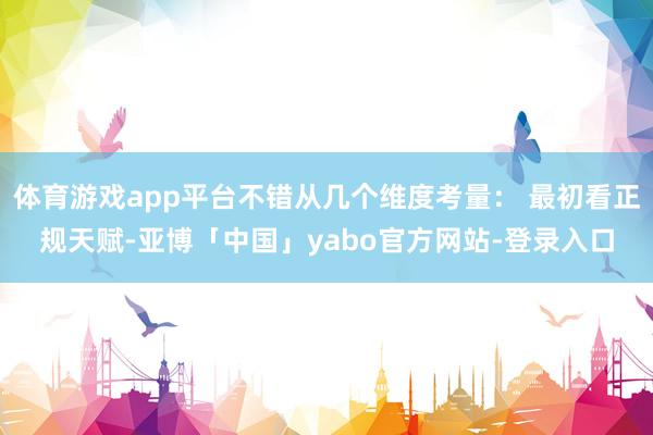 体育游戏app平台不错从几个维度考量： 最初看正规天赋-亚博「中国」yabo官方网站-登录入口