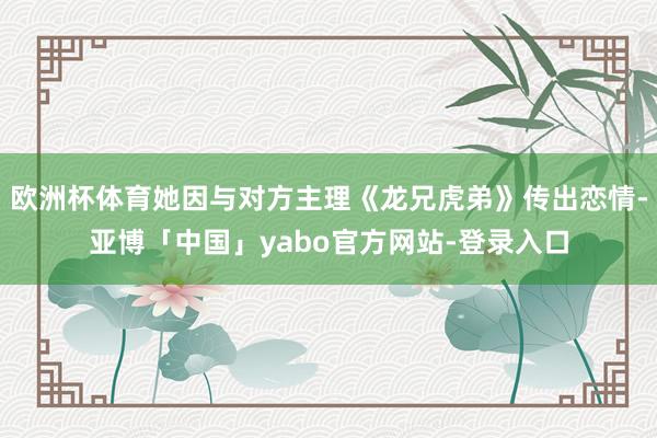 欧洲杯体育她因与对方主理《龙兄虎弟》传出恋情-亚博「中国」yabo官方网站-登录入口