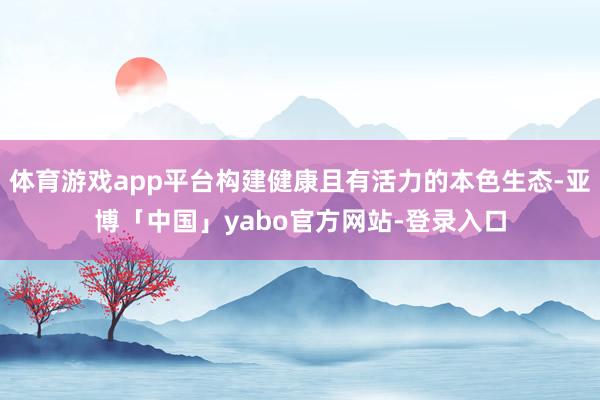 体育游戏app平台构建健康且有活力的本色生态-亚博「中国」yabo官方网站-登录入口
