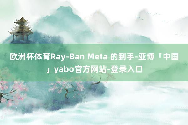 欧洲杯体育Ray-Ban Meta 的到手-亚博「中国」yabo官方网站-登录入口