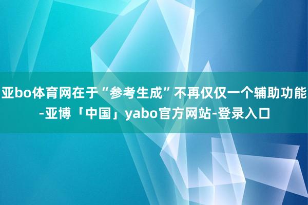 亚bo体育网在于“参考生成”不再仅仅一个辅助功能-亚博「中国」yabo官方网站-登录入口