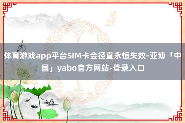体育游戏app平台SIM卡会径直永恒失效-亚博「中国」yabo官方网站-登录入口