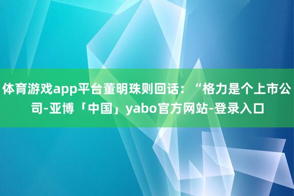体育游戏app平台董明珠则回话：“格力是个上市公司-亚博「中国」yabo官方网站-登录入口