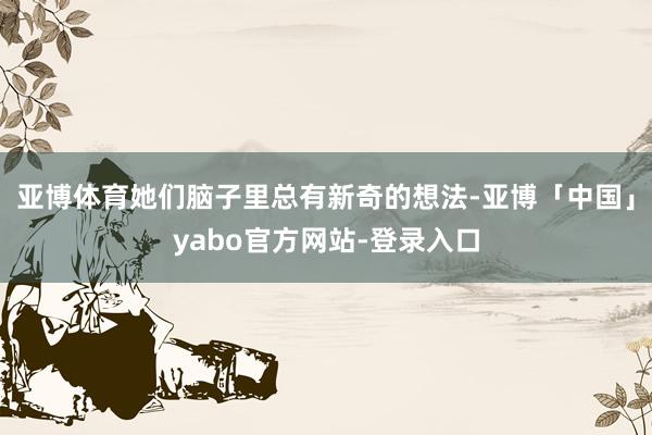 亚博体育她们脑子里总有新奇的想法-亚博「中国」yabo官方网站-登录入口