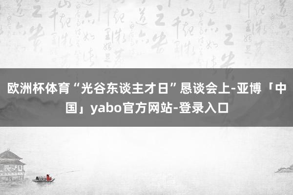 欧洲杯体育“光谷东谈主才日”恳谈会上-亚博「中国」yabo官方网站-登录入口