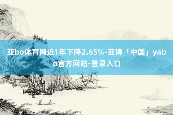 亚bo体育网近1年下降2.65%-亚博「中国」yabo官方网站-登录入口